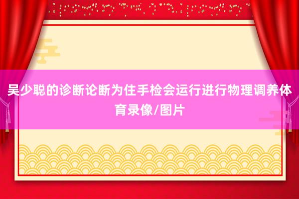 吴少聪的诊断论断为住手检会运行进行物理调养体育录像/图片