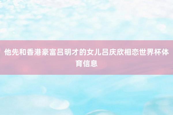 他先和香港豪富吕明才的女儿吕庆欣相恋世界杯体育信息