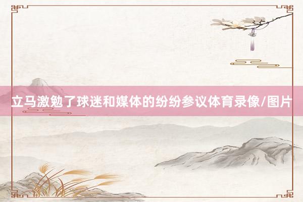 立马激勉了球迷和媒体的纷纷参议体育录像/图片