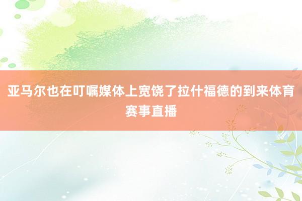 亚马尔也在叮嘱媒体上宽饶了拉什福德的到来体育赛事直播