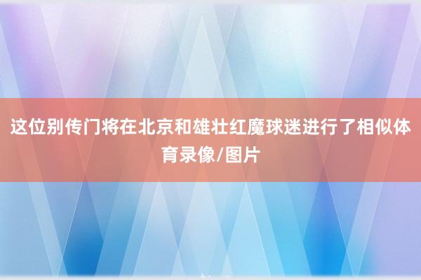 这位别传门将在北京和雄壮红魔球迷进行了相似体育录像/图片