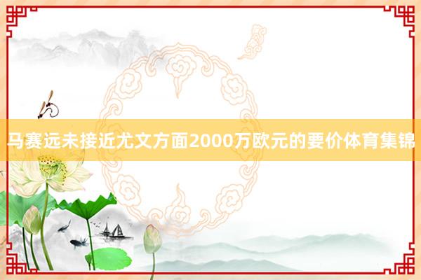 马赛远未接近尤文方面2000万欧元的要价体育集锦