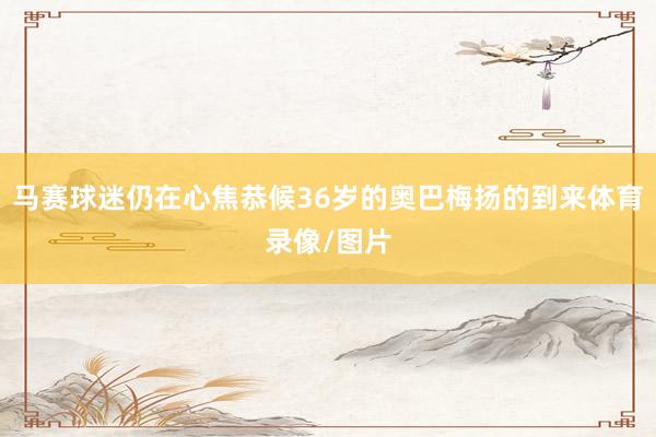 马赛球迷仍在心焦恭候36岁的奥巴梅扬的到来体育录像/图片