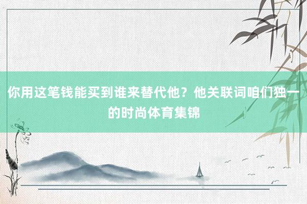 你用这笔钱能买到谁来替代他？他关联词咱们独一的时尚体育集锦