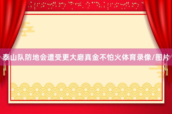 泰山队防地会遭受更大磨真金不怕火体育录像/图片
