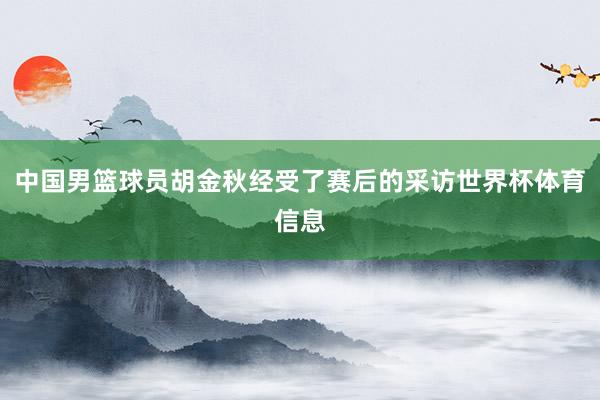 中国男篮球员胡金秋经受了赛后的采访世界杯体育信息