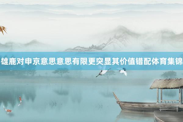 雄鹿对申京意思意思有限更突显其价值错配体育集锦