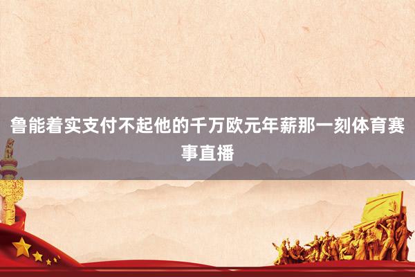 鲁能着实支付不起他的千万欧元年薪那一刻体育赛事直播