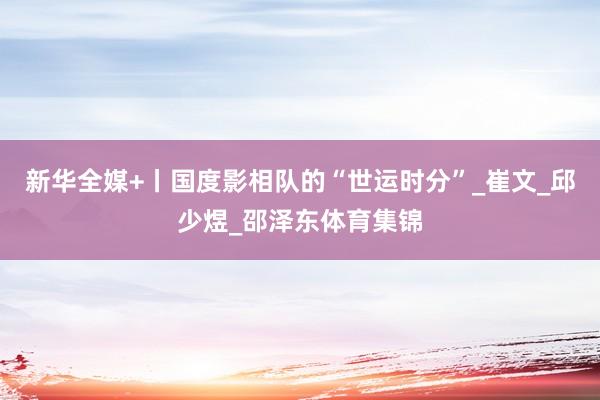 新华全媒+丨国度影相队的“世运时分”_崔文_邱少煜_邵泽东体育集锦
