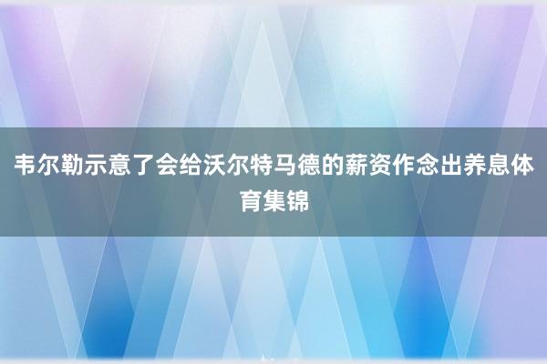 韦尔勒示意了会给沃尔特马德的薪资作念出养息体育集锦