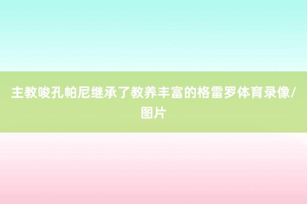 主教唆孔帕尼继承了教养丰富的格雷罗体育录像/图片