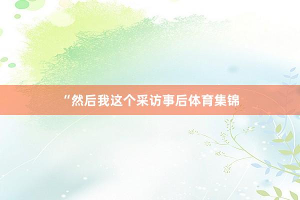 “然后我这个采访事后体育集锦