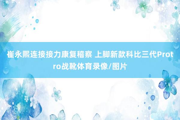 崔永熙连接接力康复稽察 上脚新款科比三代Protro战靴体育录像/图片
