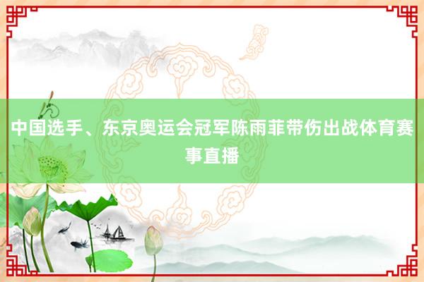 中国选手、东京奥运会冠军陈雨菲带伤出战体育赛事直播