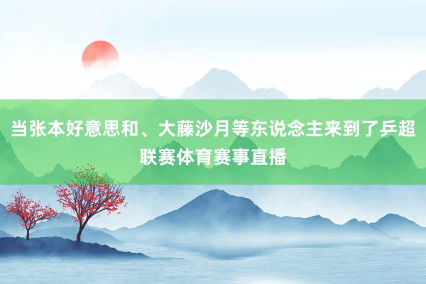 当张本好意思和、大藤沙月等东说念主来到了乒超联赛体育赛事直播