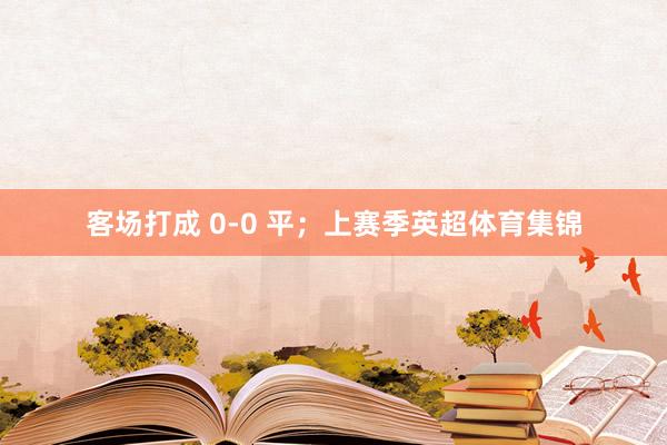 客场打成 0-0 平;上赛季英超体育集锦