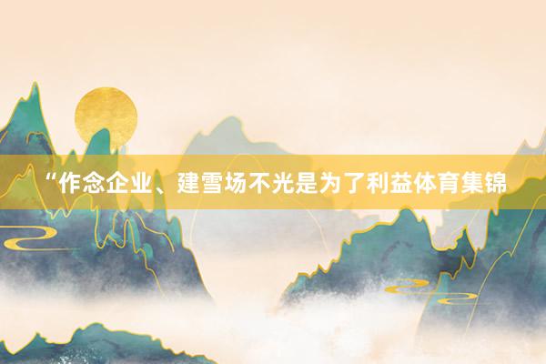 “作念企业、建雪场不光是为了利益体育集锦