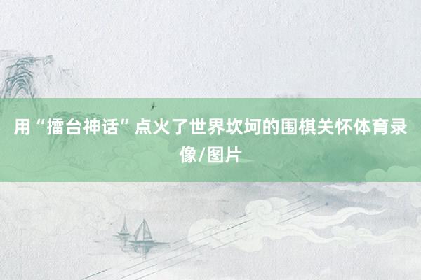用“擂台神话”点火了世界坎坷的围棋关怀体育录像/图片