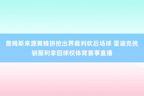 詹姆斯来源黄蜂拼抢出界裁判吹后场球 雷迪克挑驯服利拿回球权体育赛事直播