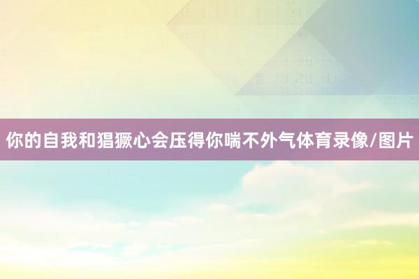 你的自我和猖獗心会压得你喘不外气体育录像/图片