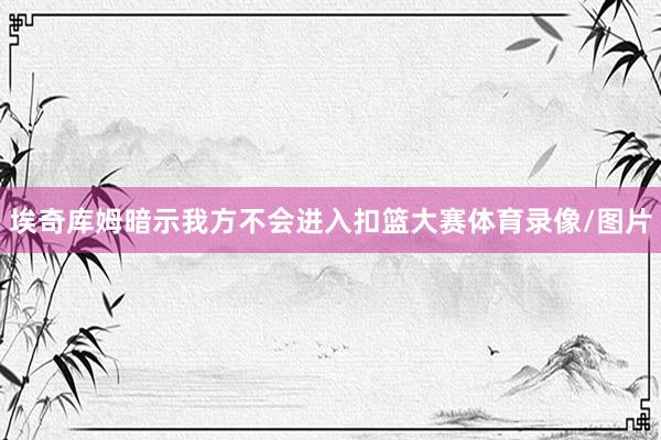 埃奇库姆暗示我方不会进入扣篮大赛体育录像/图片