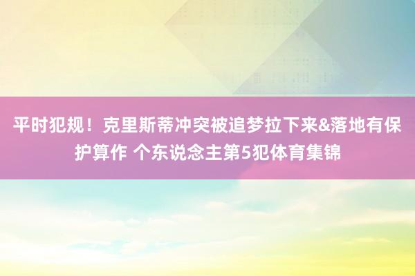 平时犯规！克里斯蒂冲突被追梦拉下来&落地有保护算作 个东说念主第5犯体育集锦