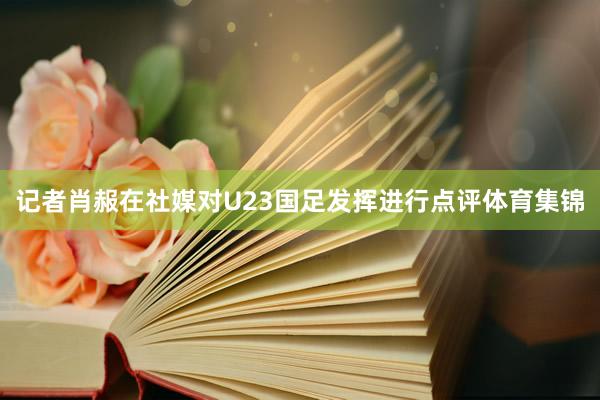 记者肖赧在社媒对U23国足发挥进行点评体育集锦