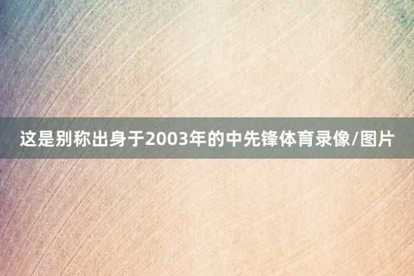 这是别称出身于2003年的中先锋体育录像/图片