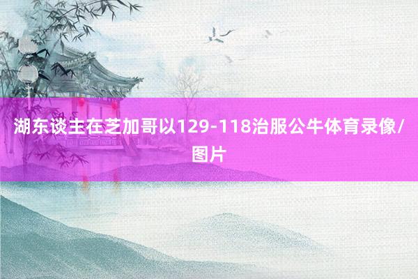 湖东谈主在芝加哥以129-118治服公牛体育录像/图片