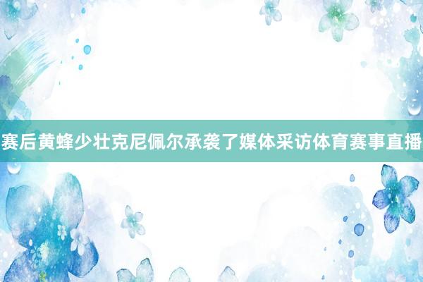 赛后黄蜂少壮克尼佩尔承袭了媒体采访体育赛事直播