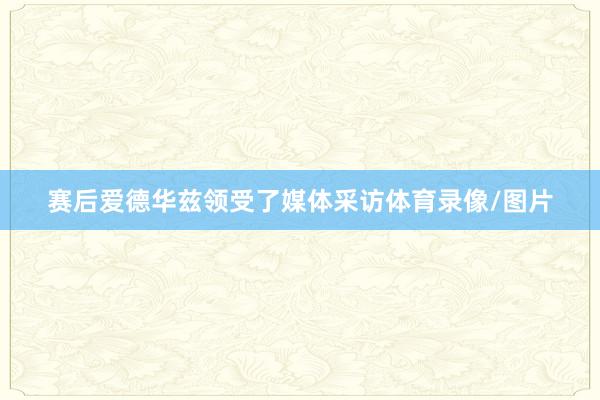 赛后爱德华兹领受了媒体采访体育录像/图片