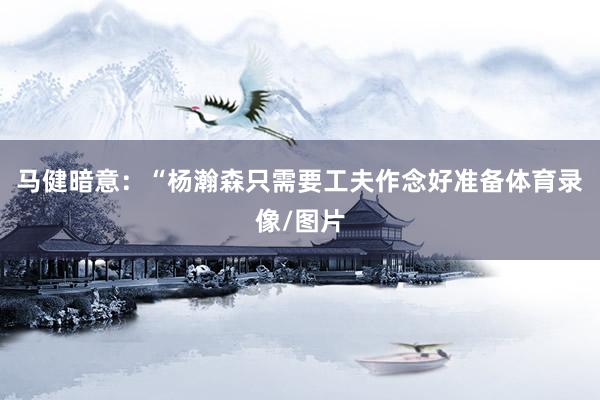马健暗意：“杨瀚森只需要工夫作念好准备体育录像/图片