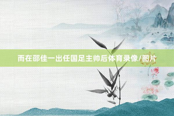而在邵佳一出任国足主帅后体育录像/图片