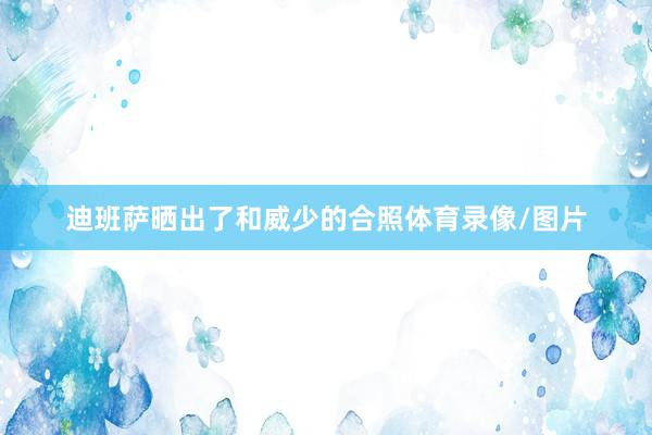 迪班萨晒出了和威少的合照体育录像/图片