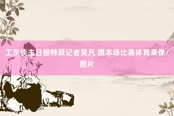 工东谈主日报特派记者吴凡 摄本场比赛体育录像/图片