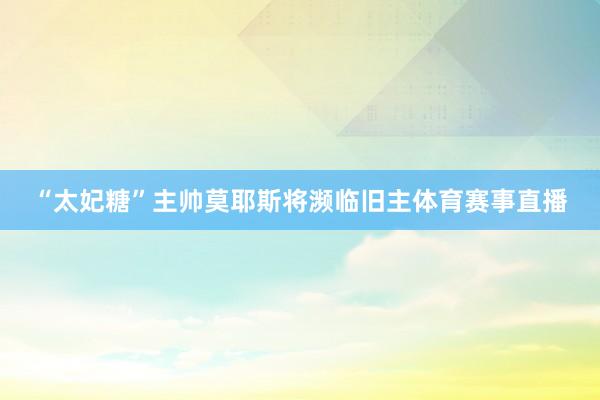 “太妃糖”主帅莫耶斯将濒临旧主体育赛事直播