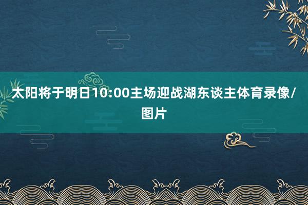 太阳将于明日10:00主场迎战湖东谈主体育录像/图片