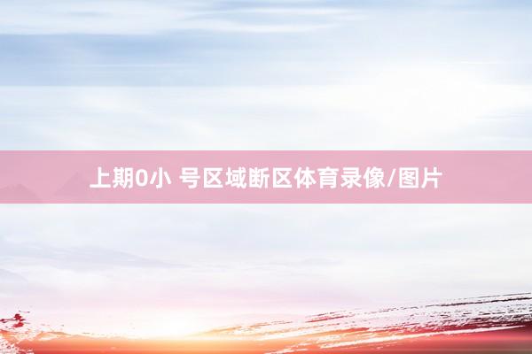 上期0小 号区域断区体育录像/图片