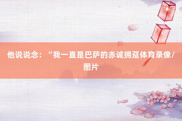 他说说念：“我一直是巴萨的赤诚拥趸体育录像/图片