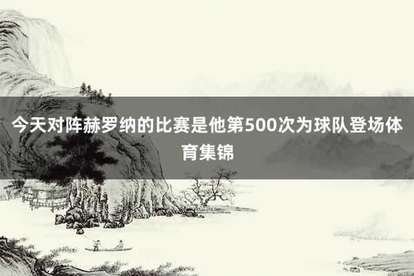 今天对阵赫罗纳的比赛是他第500次为球队登场体育集锦