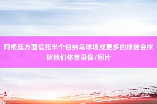 阿根廷方面信托半个伯纳乌球场或更多的球迷会撑握他们体育录像/图片