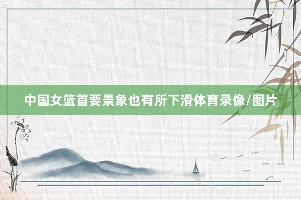 中国女篮首要景象也有所下滑体育录像/图片