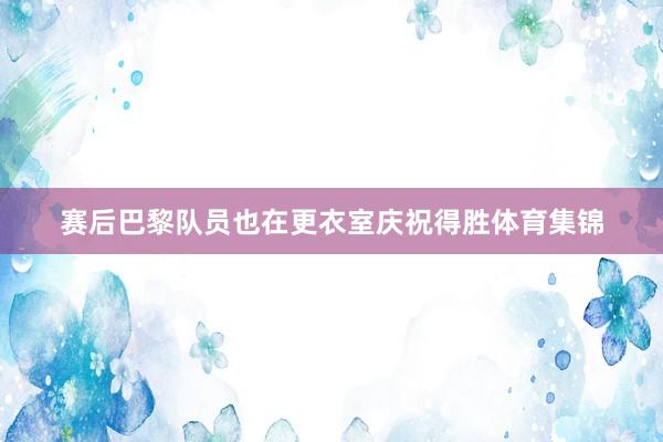赛后巴黎队员也在更衣室庆祝得胜体育集锦