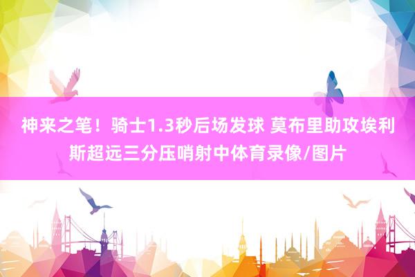 神来之笔！骑士1.3秒后场发球 莫布里助攻埃利斯超远三分压哨射中体育录像/图片
