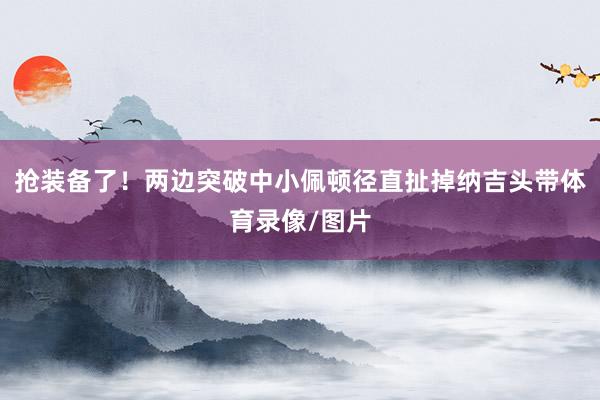 抢装备了！两边突破中小佩顿径直扯掉纳吉头带体育录像/图片