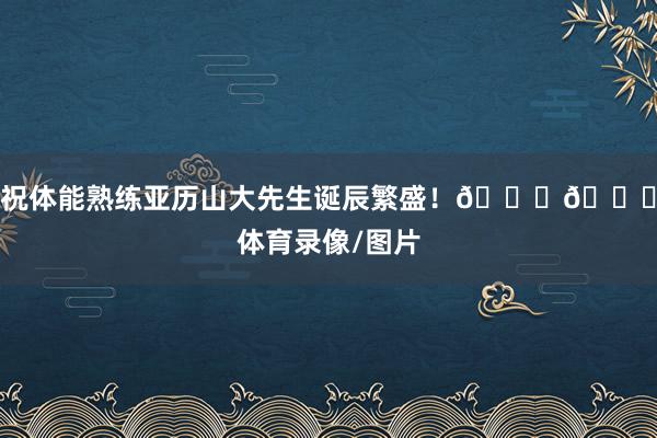 祝体能熟练亚历山大先生诞辰繁盛！🎂🎂体育录像/图片