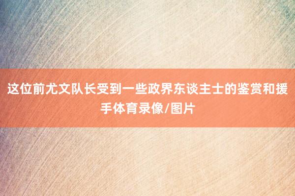 这位前尤文队长受到一些政界东谈主士的鉴赏和援手体育录像/图片
