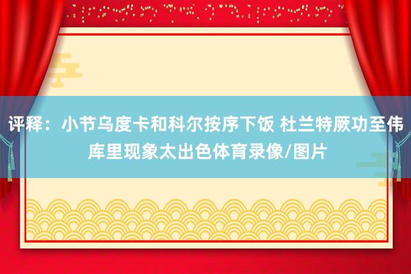 评释：小节乌度卡和科尔按序下饭 杜兰特厥功至伟 库里现象太出色体育录像/图片