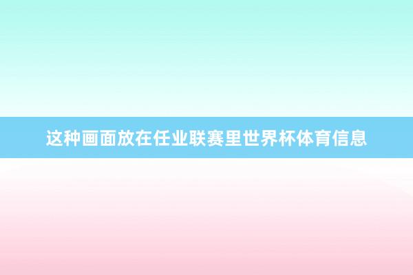 这种画面放在任业联赛里世界杯体育信息