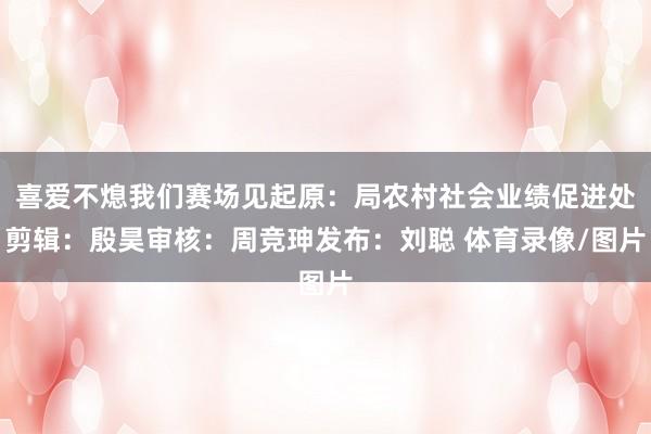 喜爱不熄我们赛场见起原：局农村社会业绩促进处剪辑：殷昊审核：周竞珅发布：刘聪 体育录像/图片